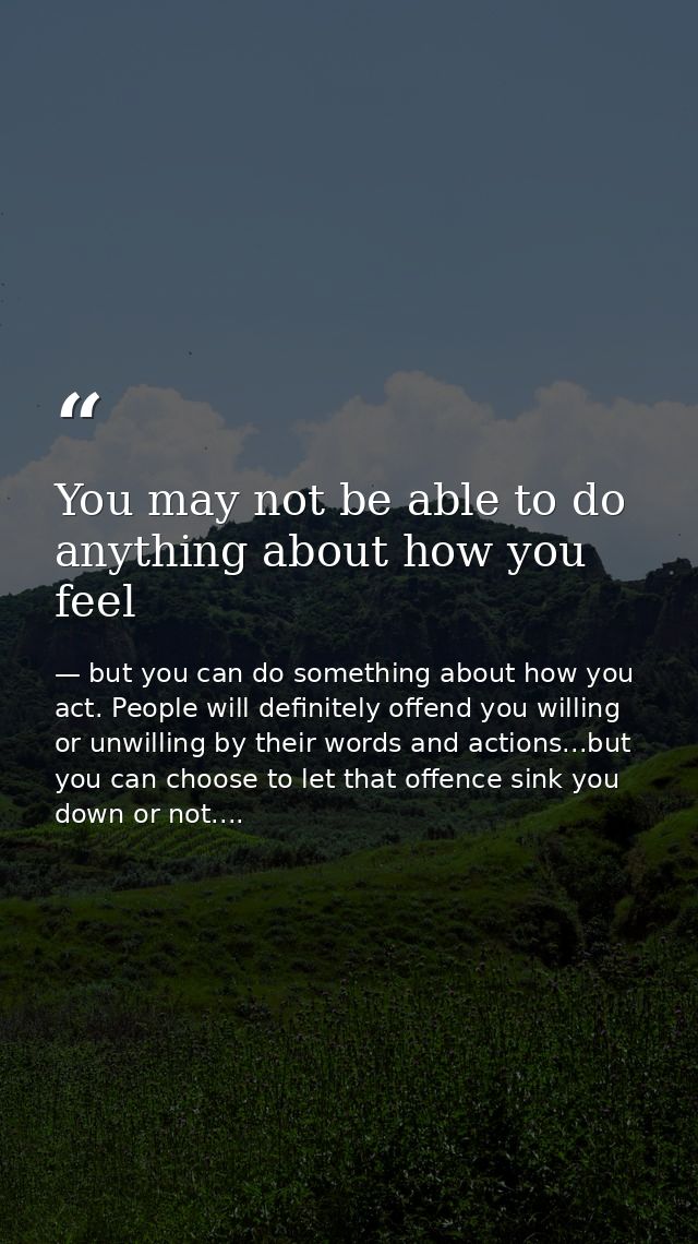 You may not be able to do anything about how you feel — but you can do something about how you act. People will definitely offend you willing or unwilling by their words and actions...but you can choose to let that offence sink you down or not....