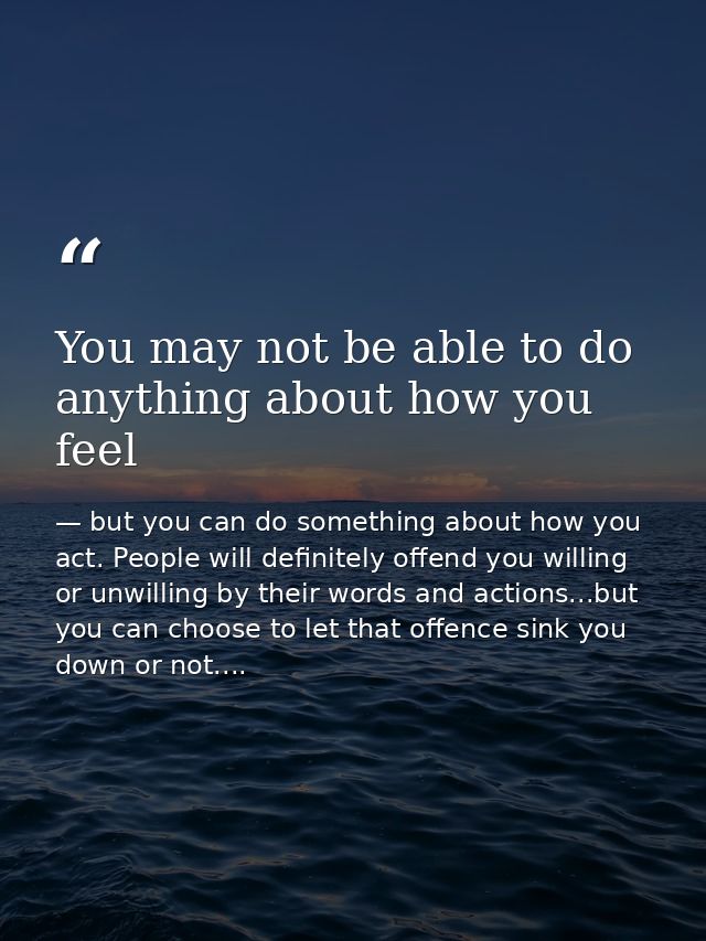 You may not be able to do anything about how you feel — but you can do something about how you act. People will definitely offend you willing or unwilling by their words and actions...but you can choose to let that offence sink you down or not....