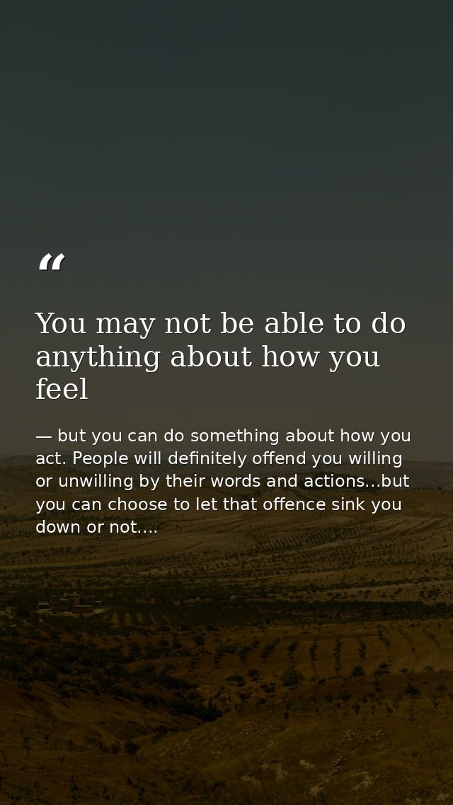 You may not be able to do anything about how you feel — but you can do something about how you act. People will definitely offend you willing or unwilling by their words and actions...but you can choose to let that offence sink you down or not....
