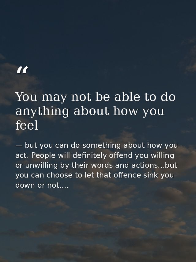 You may not be able to do anything about how you feel — but you can do something about how you act. People will definitely offend you willing or unwilling by their words and actions...but you can choose to let that offence sink you down or not....
