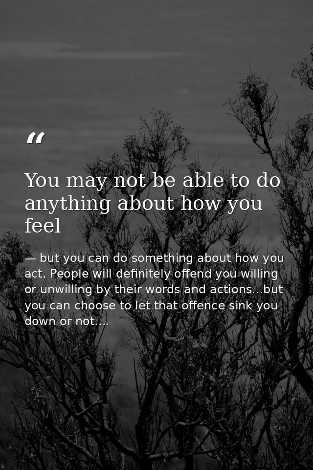 You may not be able to do anything about how you feel — but you can do something about how you act. People will definitely offend you willing or unwilling by their words and actions...but you can choose to let that offence sink you down or not....
