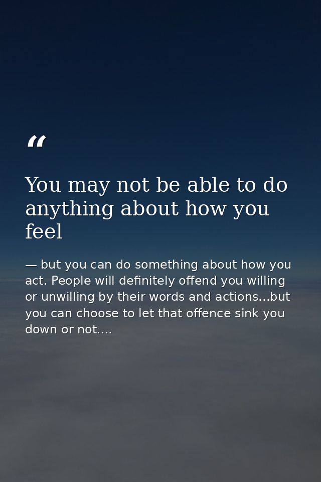 You may not be able to do anything about how you feel — but you can do something about how you act. People will definitely offend you willing or unwilling by their words and actions...but you can choose to let that offence sink you down or not....