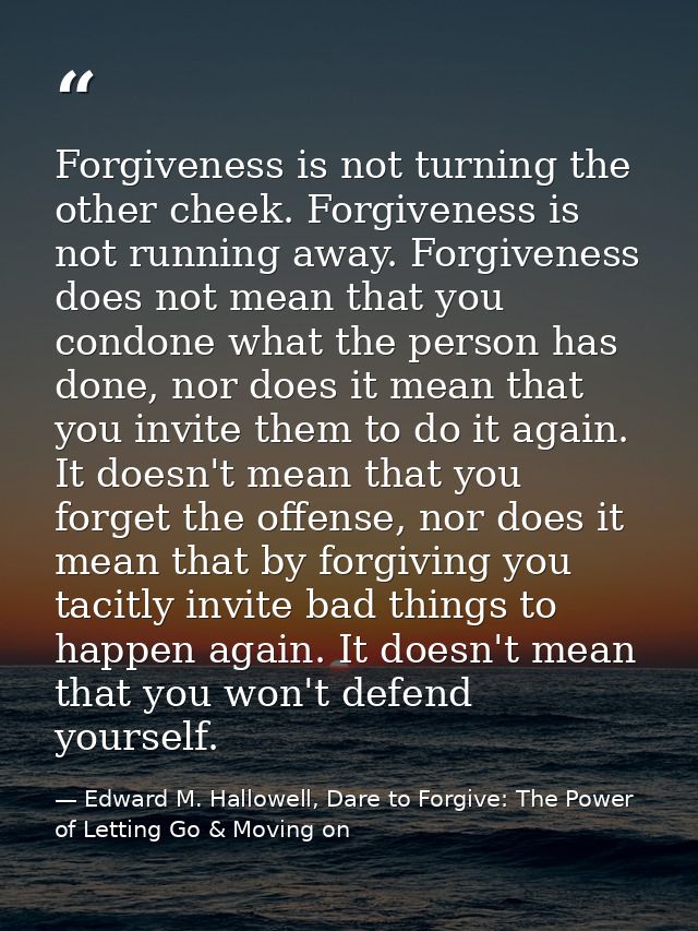 Forgiveness is not turning the other cheek. Forgiveness is not running away. Forgiveness does not mean that you condone  — Edward M. Hallowell, Dare to Forgive: The Power of Letting Go & Moving on