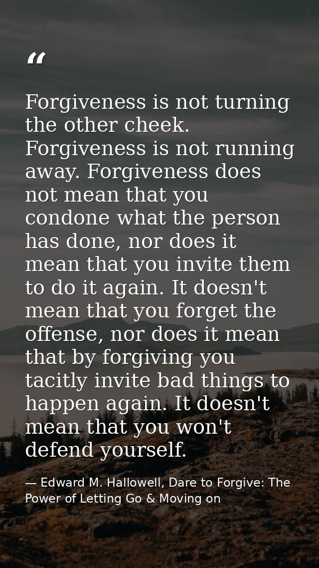Forgiveness is not turning the other cheek. Forgiveness is not running away. Forgiveness does not mean that you condone  — Edward M. Hallowell, Dare to Forgive: The Power of Letting Go & Moving on