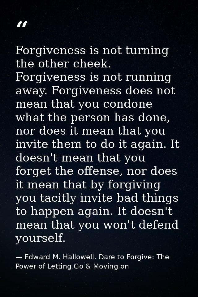Forgiveness is not turning the other cheek. Forgiveness is not running away. Forgiveness does not mean that you condone  — Edward M. Hallowell, Dare to Forgive: The Power of Letting Go & Moving on