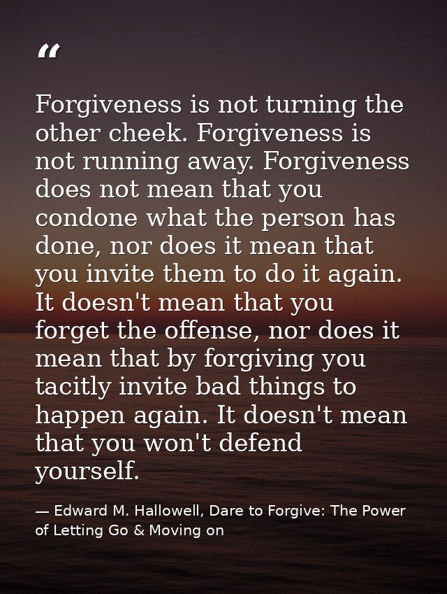 Forgiveness is not turning the other cheek. Forgiveness is not running away. Forgiveness does not mean that you condone  — Edward M. Hallowell, Dare to Forgive: The Power of Letting Go & Moving on