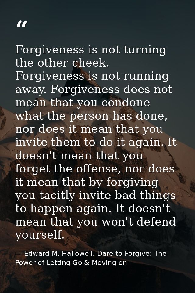 Forgiveness is not turning the other cheek. Forgiveness is not running away. Forgiveness does not mean that you condone  — Edward M. Hallowell, Dare to Forgive: The Power of Letting Go & Moving on