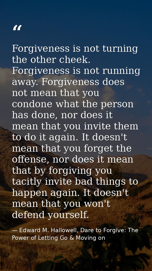 Forgiveness is not turning the other cheek. Forgiveness is not running away. Forgiveness does not mean that you condone  — Edward M. Hallowell, Dare to Forgive: The Power of Letting Go & Moving on