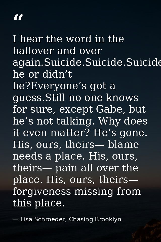 I hear the word in the hallover and over again.Suicide.Suicide.Suicide.Did he or didn’t he?Everyone’s got a guess.Still  — Lisa Schroeder, Chasing Brooklyn