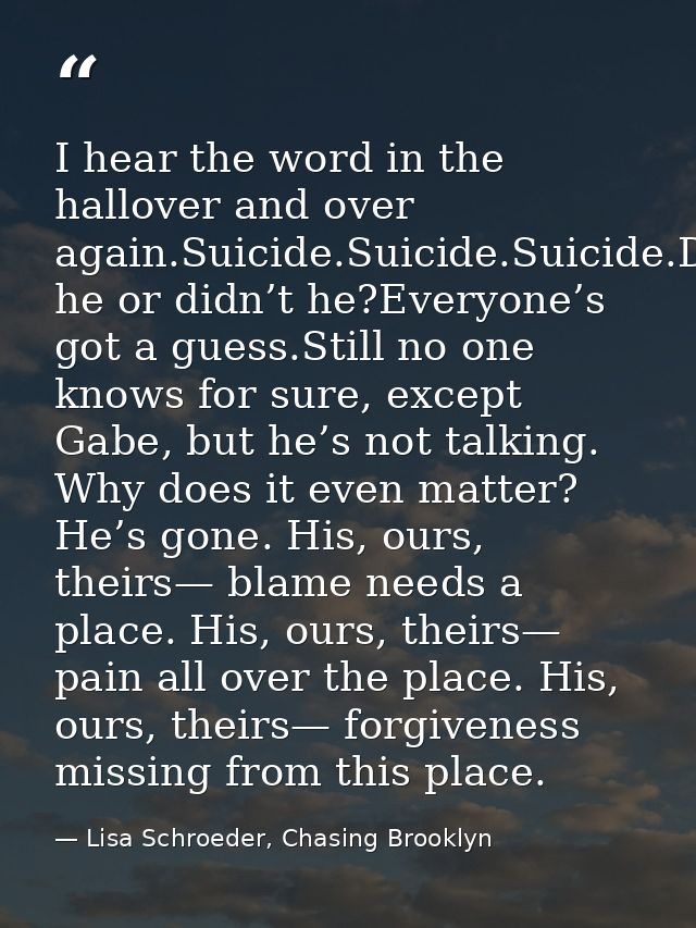 I hear the word in the hallover and over again.Suicide.Suicide.Suicide.Did he or didn’t he?Everyone’s got a guess.Still  — Lisa Schroeder, Chasing Brooklyn