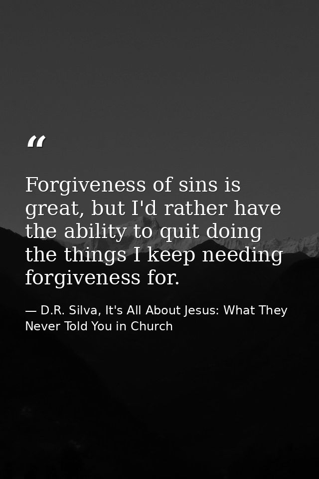 Forgiveness of sins is great, but I'd rather have the ability to quit doing the things I keep needing forgiveness for. — D.R. Silva, It's All About Jesus: What They Never Told You in Church