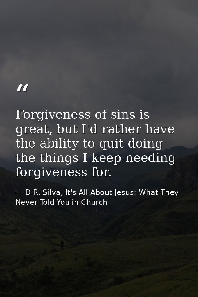 Forgiveness of sins is great, but I'd rather have the ability to quit doing the things I keep needing forgiveness for. — D.R. Silva, It's All About Jesus: What They Never Told You in Church