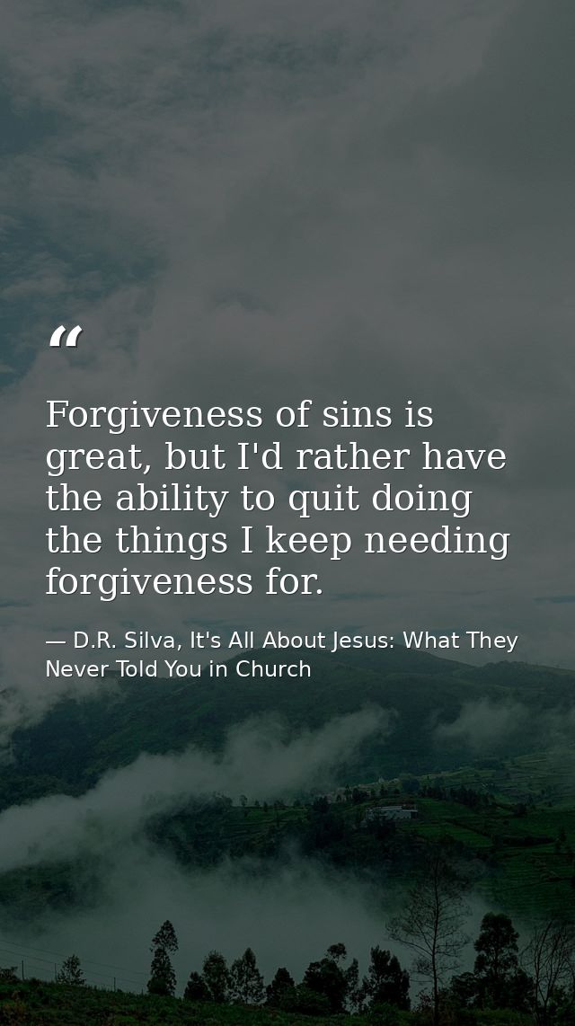 Forgiveness of sins is great, but I'd rather have the ability to quit doing the things I keep needing forgiveness for. — D.R. Silva, It's All About Jesus: What They Never Told You in Church