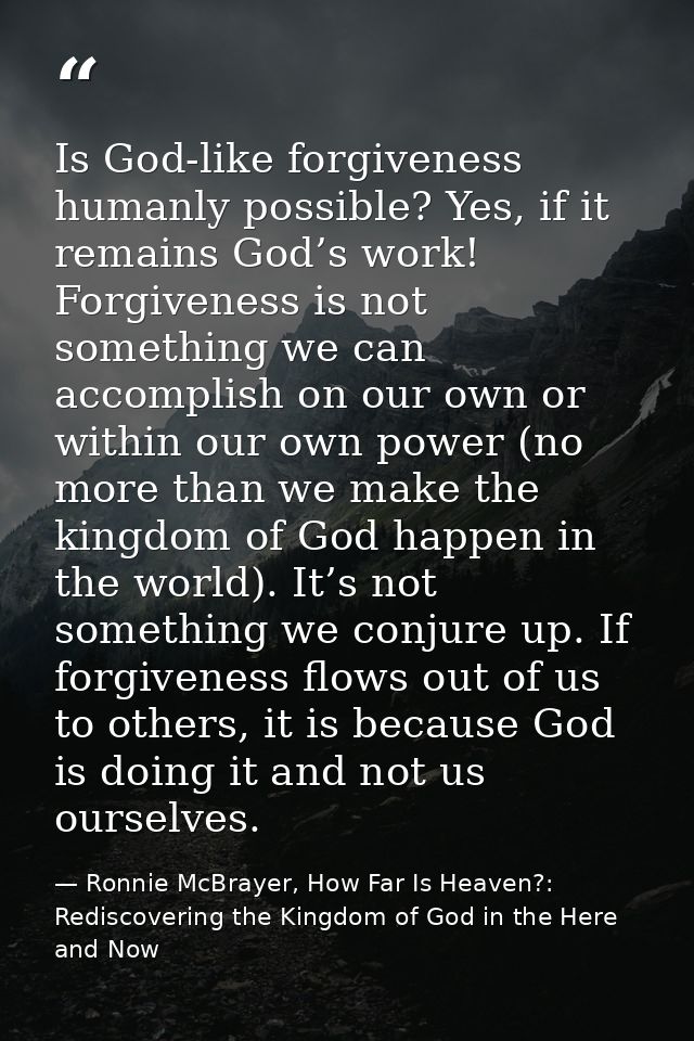 Is God-like forgiveness humanly possible? Yes, if it remains God’s work! Forgiveness is not something we can accomplish  — Ronnie McBrayer, How Far Is Heaven?: Rediscovering the Kingdom of God in the Here and Now