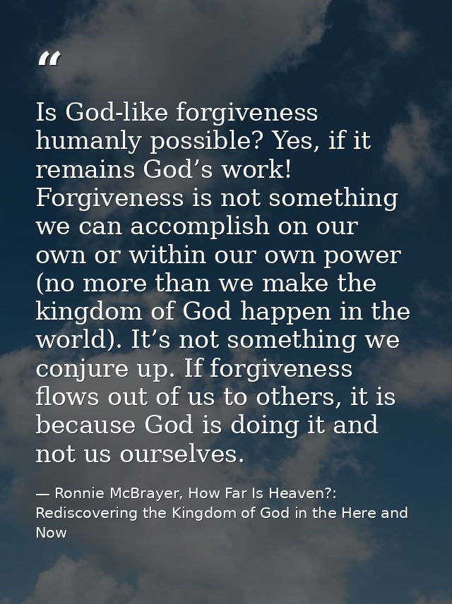 Is God-like forgiveness humanly possible? Yes, if it remains God’s work! Forgiveness is not something we can accomplish  — Ronnie McBrayer, How Far Is Heaven?: Rediscovering the Kingdom of God in the Here and Now