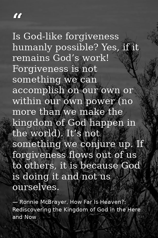 Is God-like forgiveness humanly possible? Yes, if it remains God’s work! Forgiveness is not something we can accomplish  — Ronnie McBrayer, How Far Is Heaven?: Rediscovering the Kingdom of God in the Here and Now