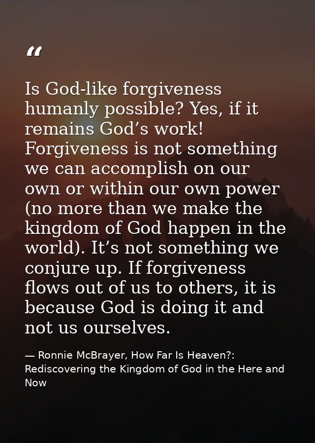 Is God-like forgiveness humanly possible? Yes, if it remains God’s work! Forgiveness is not something we can accomplish  — Ronnie McBrayer, How Far Is Heaven?: Rediscovering the Kingdom of God in the Here and Now