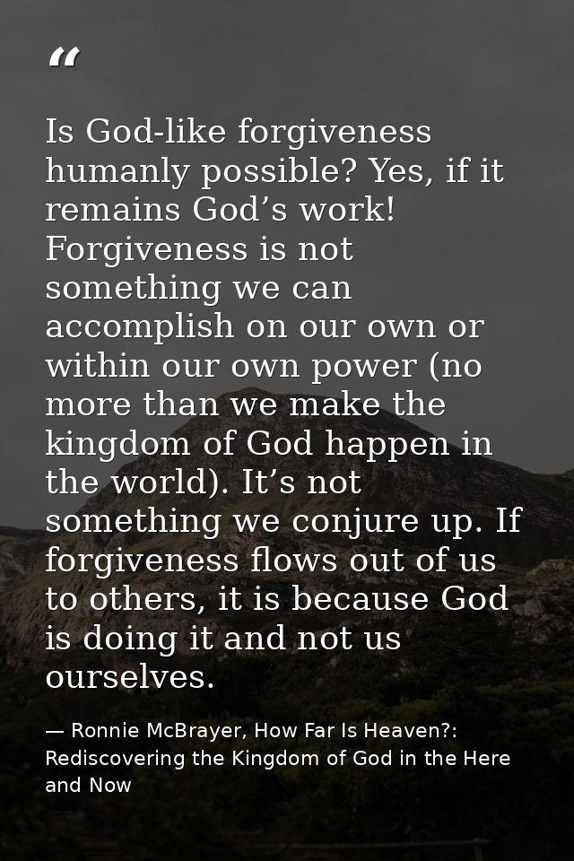 Is God-like forgiveness humanly possible? Yes, if it remains God’s work! Forgiveness is not something we can accomplish  — Ronnie McBrayer, How Far Is Heaven?: Rediscovering the Kingdom of God in the Here and Now