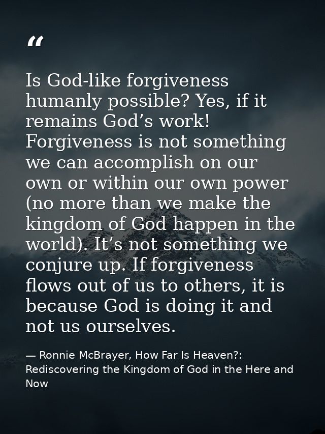 Is God-like forgiveness humanly possible? Yes, if it remains God’s work! Forgiveness is not something we can accomplish  — Ronnie McBrayer, How Far Is Heaven?: Rediscovering the Kingdom of God in the Here and Now