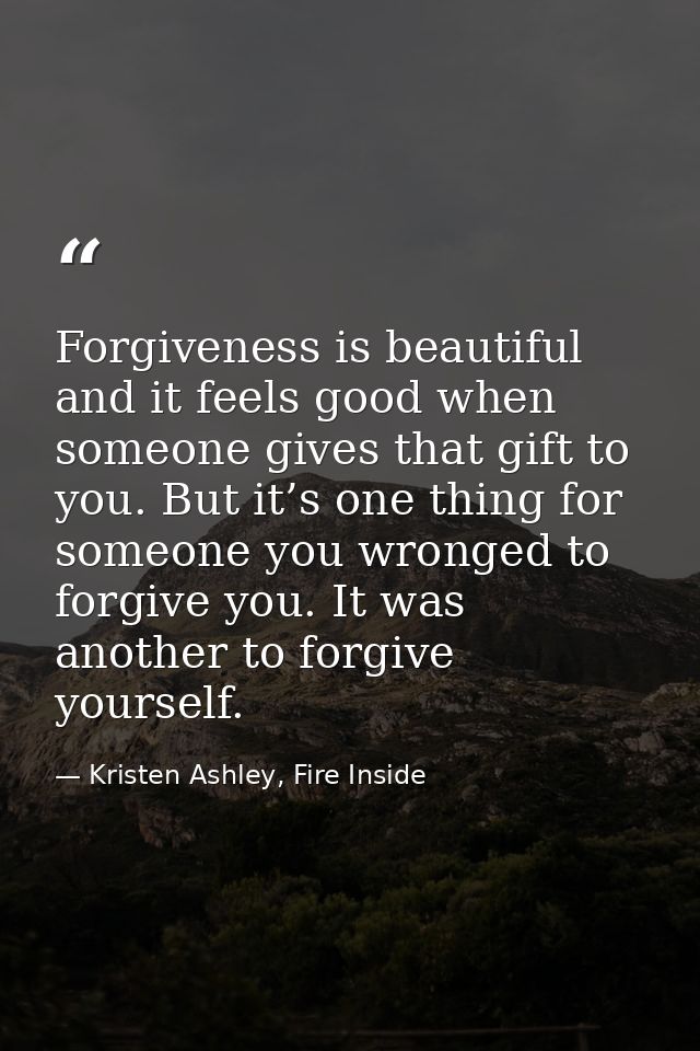 Forgiveness is beautiful and it feels good when someone gives that gift to you. But it’s one thing for someone you wrong — Kristen Ashley, Fire Inside