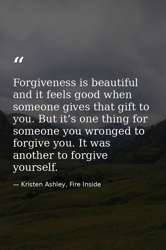 Forgiveness is beautiful and it feels good when someone gives that gift to you. But it’s one thing for someone you wrong — Kristen Ashley, Fire Inside