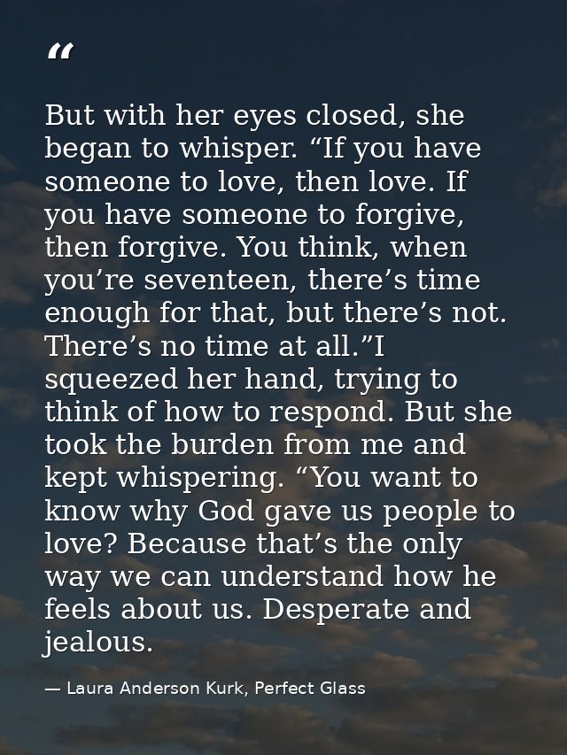 But with her eyes closed, she began to whisper. “If you have someone to love, then love. If you have someone to forgive, — Laura Anderson Kurk, Perfect Glass