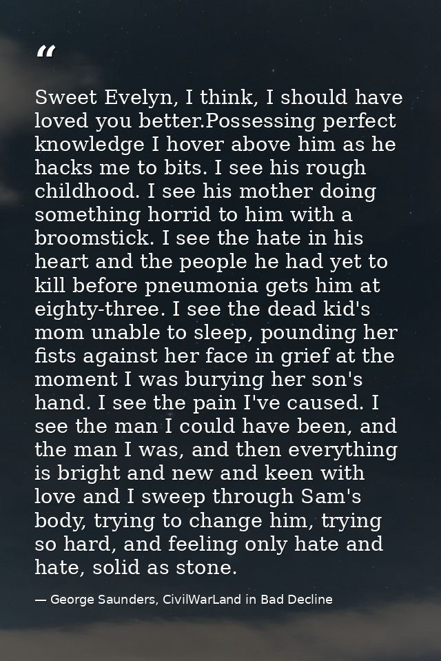 Sweet Evelyn, I think, I should have loved you better.Possessing perfect knowledge I hover above him as he hacks me to b — George Saunders, CivilWarLand in Bad Decline