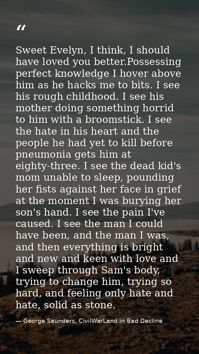 Sweet Evelyn, I think, I should have loved you better.Possessing perfect knowledge I hover above him as he hacks me to b — George Saunders, CivilWarLand in Bad Decline