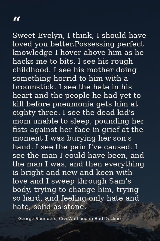 Sweet Evelyn, I think, I should have loved you better.Possessing perfect knowledge I hover above him as he hacks me to b — George Saunders, CivilWarLand in Bad Decline