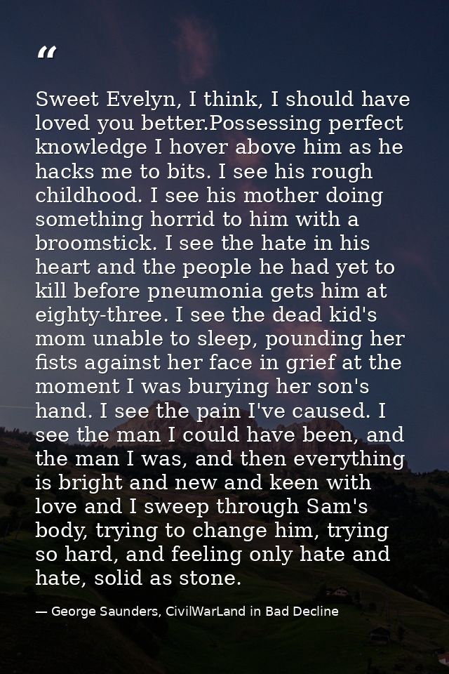 Sweet Evelyn, I think, I should have loved you better.Possessing perfect knowledge I hover above him as he hacks me to b — George Saunders, CivilWarLand in Bad Decline