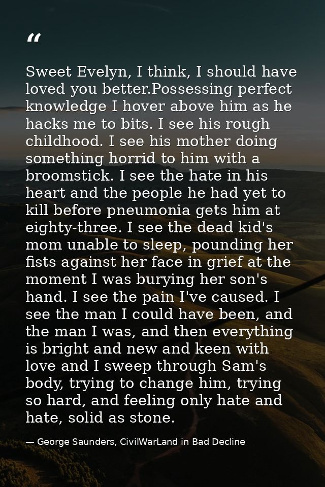 Sweet Evelyn, I think, I should have loved you better.Possessing perfect knowledge I hover above him as he hacks me to b — George Saunders, CivilWarLand in Bad Decline