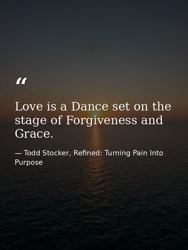 Love is a Dance set on the stage of Forgiveness and Grace. — Todd Stocker, Refined: Turning Pain Into Purpose