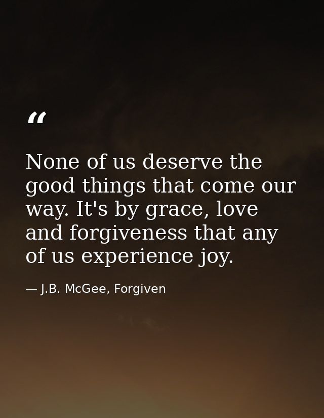 None of us deserve the good things that come our way. It's by grace, love and forgiveness that any of us experience joy. — J.B. McGee, Forgiven