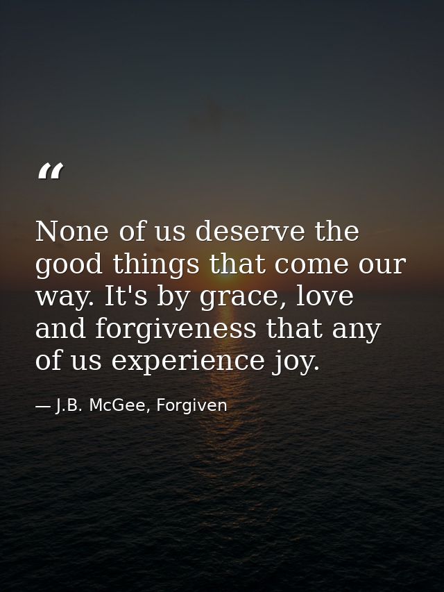 None of us deserve the good things that come our way. It's by grace, love and forgiveness that any of us experience joy. — J.B. McGee, Forgiven