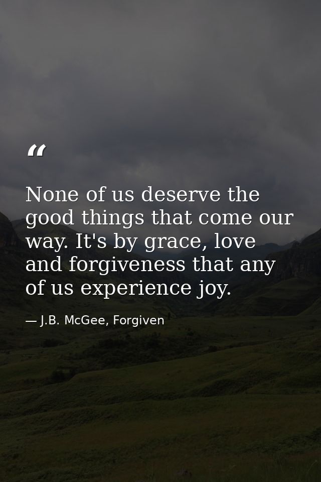 None of us deserve the good things that come our way. It's by grace, love and forgiveness that any of us experience joy. — J.B. McGee, Forgiven