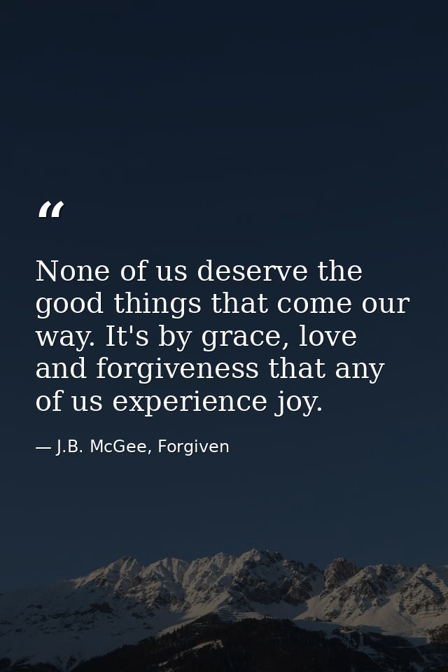 None of us deserve the good things that come our way. It's by grace, love and forgiveness that any of us experience joy. — J.B. McGee, Forgiven