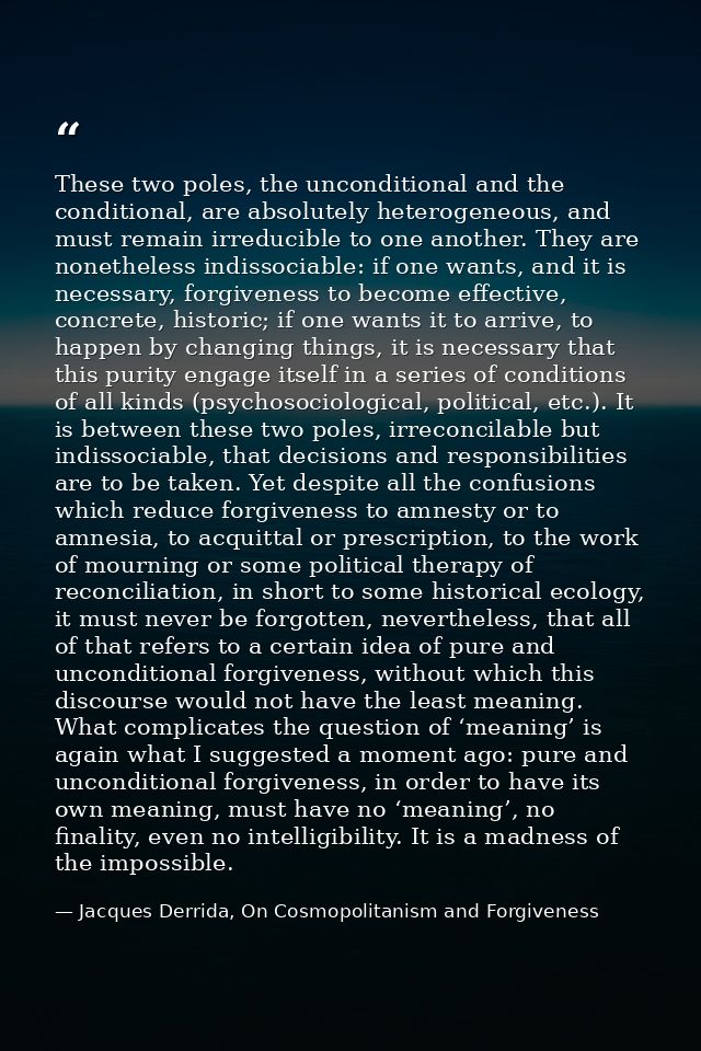 These two poles, the unconditional and the conditional, are absolutely heterogeneous, and must remain irreducible to one — Jacques Derrida, On Cosmopolitanism and Forgiveness