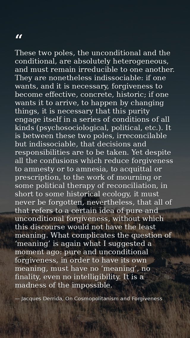 These two poles, the unconditional and the conditional, are absolutely heterogeneous, and must remain irreducible to one — Jacques Derrida, On Cosmopolitanism and Forgiveness