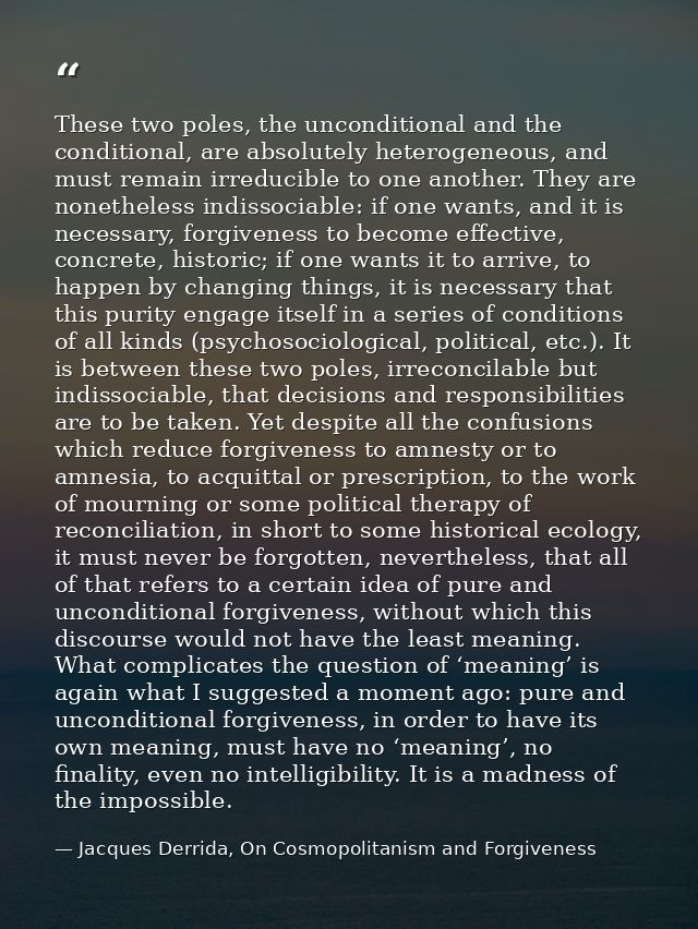 These two poles, the unconditional and the conditional, are absolutely heterogeneous, and must remain irreducible to one — Jacques Derrida, On Cosmopolitanism and Forgiveness
