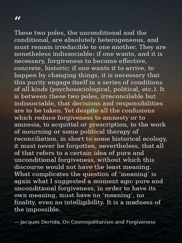 These two poles, the unconditional and the conditional, are absolutely heterogeneous, and must remain irreducible to one — Jacques Derrida, On Cosmopolitanism and Forgiveness