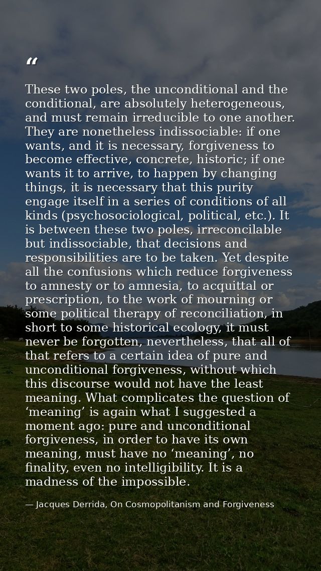 These two poles, the unconditional and the conditional, are absolutely heterogeneous, and must remain irreducible to one — Jacques Derrida, On Cosmopolitanism and Forgiveness