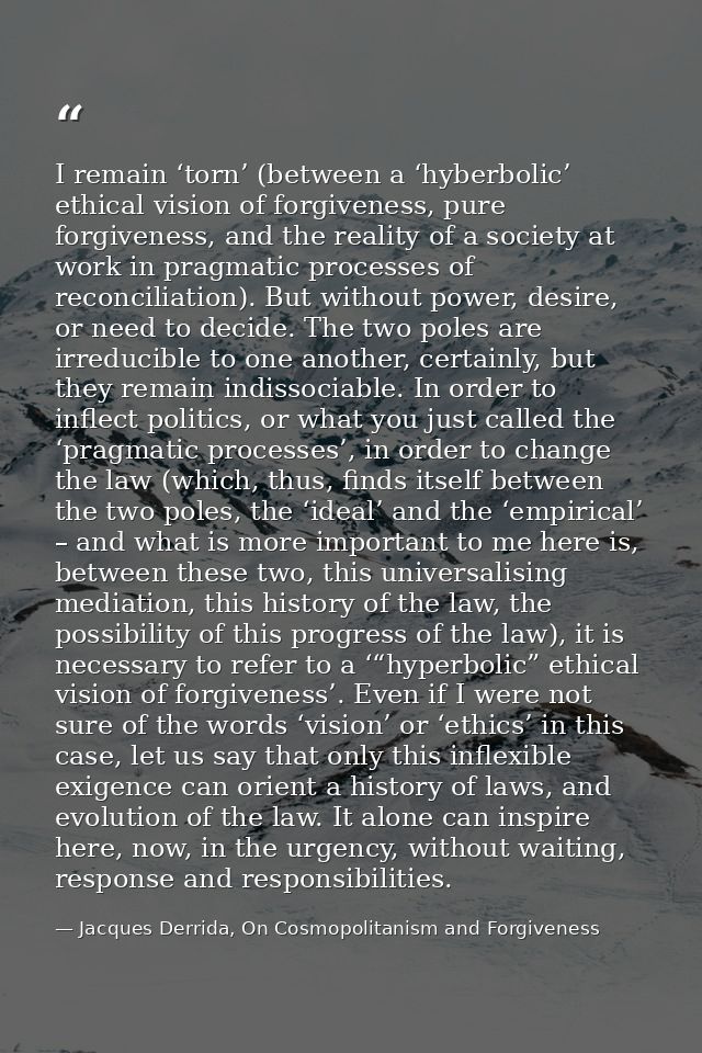 I remain ‘torn’ (between a ‘hyberbolic’ ethical vision of forgiveness, pure forgiveness, and the reality of a society at — Jacques Derrida, On Cosmopolitanism and Forgiveness
