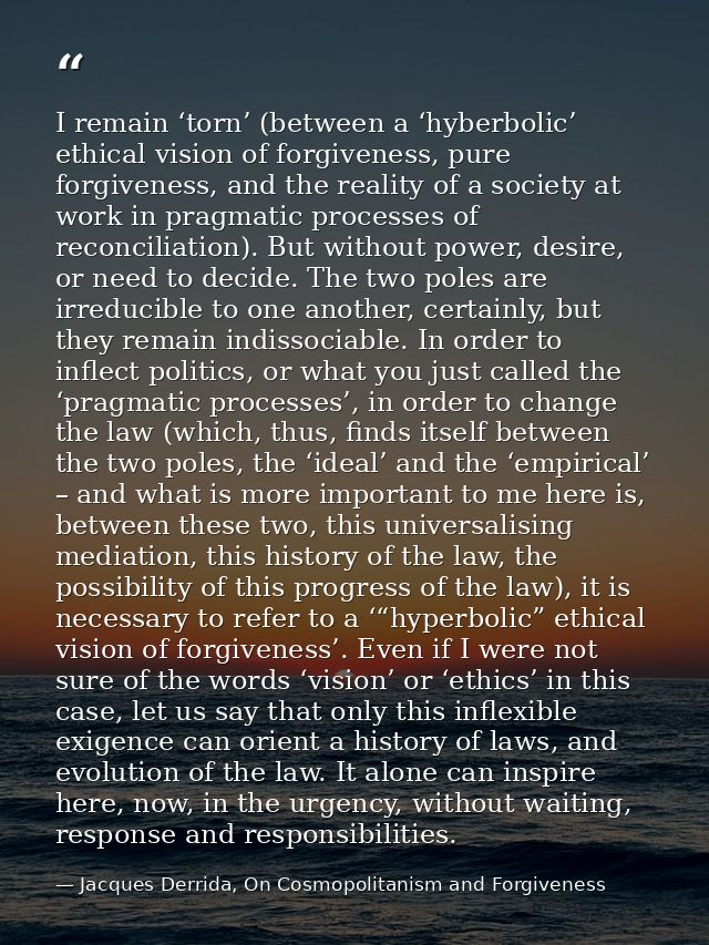 I remain ‘torn’ (between a ‘hyberbolic’ ethical vision of forgiveness, pure forgiveness, and the reality of a society at — Jacques Derrida, On Cosmopolitanism and Forgiveness
