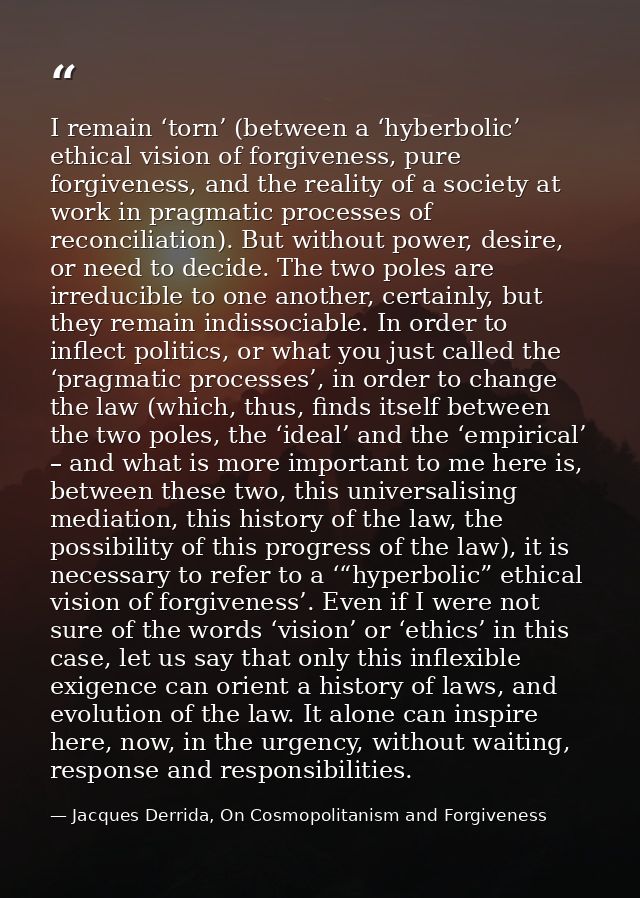 I remain ‘torn’ (between a ‘hyberbolic’ ethical vision of forgiveness, pure forgiveness, and the reality of a society at — Jacques Derrida, On Cosmopolitanism and Forgiveness