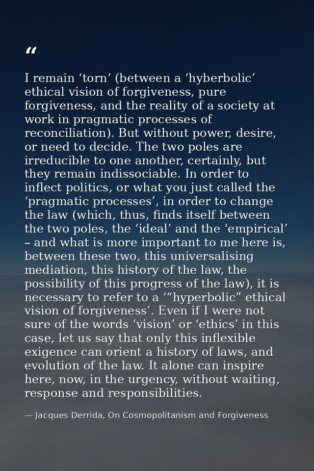 I remain ‘torn’ (between a ‘hyberbolic’ ethical vision of forgiveness, pure forgiveness, and the reality of a society at — Jacques Derrida, On Cosmopolitanism and Forgiveness