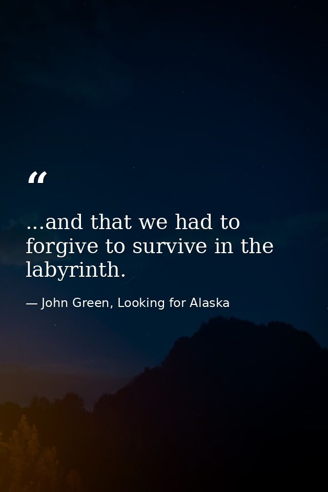...and that we had to forgive to survive in the labyrinth. — John Green, Looking for Alaska