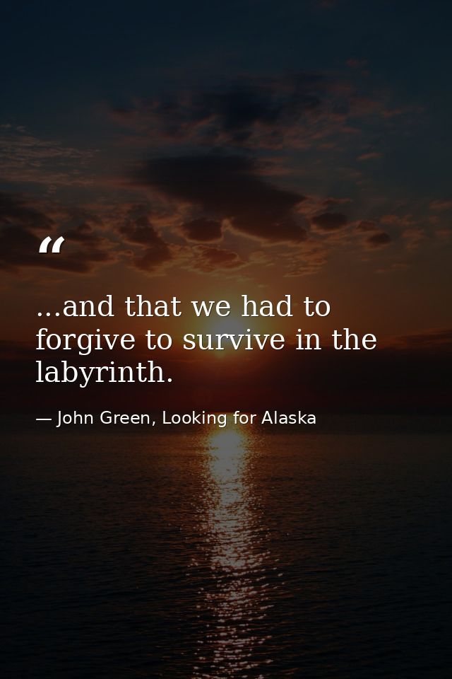 ...and that we had to forgive to survive in the labyrinth. — John Green, Looking for Alaska