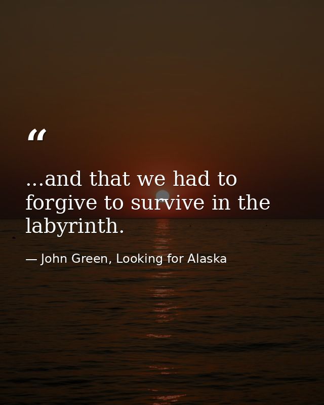 ...and that we had to forgive to survive in the labyrinth. — John Green, Looking for Alaska