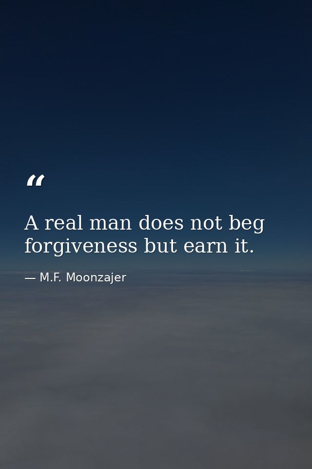 A real man does not beg forgiveness but earn it. — M.F. Moonzajer