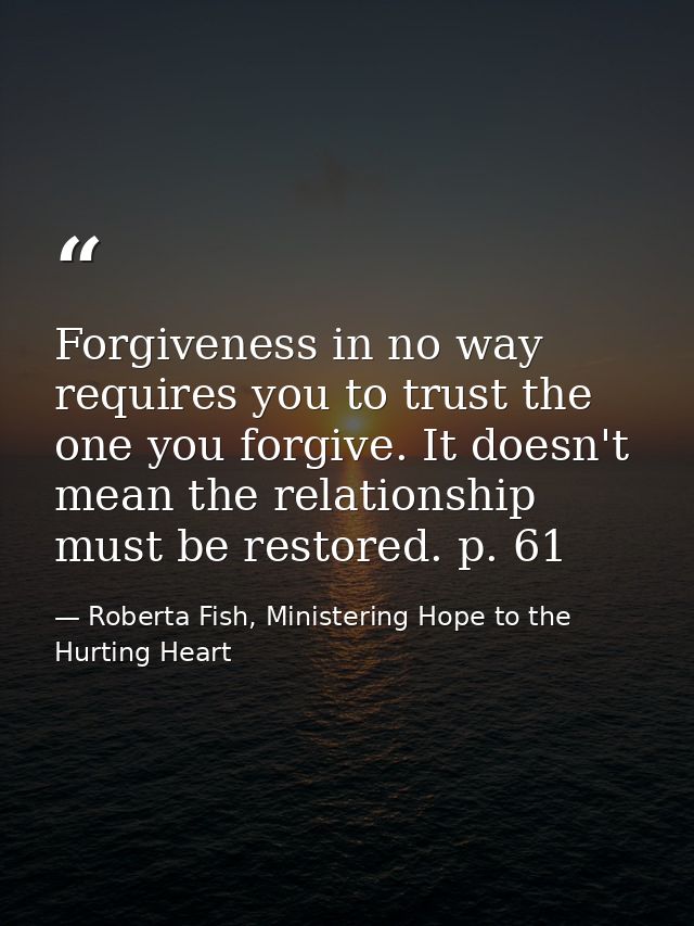 Forgiveness in no way requires you to trust the one you forgive. It doesn't mean the relationship must be restored. p. 6 — Roberta Fish, Ministering Hope to the Hurting Heart